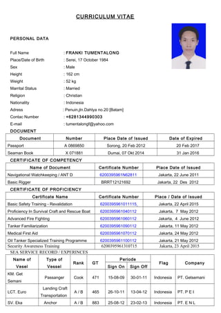 CURRICULUM VITAE
PERSONAL DATA
Full Name : FRANKI TUMENTALONG
Place/Date of Birth : Serei, 17 October 1984
Sex : Male
Height : 162 cm
Weight : 52 kg
Marrital Status : Married
Religion : Christian
Nationality : Indonesia
Adress : Penuin,jln.Dahlya no.20 [Batam]
Contac Number : +6281344990303
E-mail : tumentalongf@yahoo.com
DOCUMENT
Document Number Place Date of Issued Date of Expired
Passport A 0869850 Sorong, 20 Feb 2012 20 Feb 2017
Seaman Book X 071881 Dumai, 07 Okt 2014 31 Jan 2016
CERTIFICATE OF COMPETENCY
Name of Document Certificate Number Place Date of Issued
Navigational Watchkeeping / ANT D 6200395961N62811 Jakarta, 22 June 2011
Basic Rigger BRRT12121692 Jakarta, 22 Des 2012
CERTIFICATE OF PROFICIENCY
Certificate Name Certificate Number Place / Date of Issued
Basic Safety Training - Revalidation 6200395961011115 Jakarta, 22 April 2015
Proficiency In Survival Craft and Rescue Boat 6200395961040112 Jakarta, 7 May 2012
Advanced Fire Fighting 6200395961060112 Jakarta, 4 June 2012
Tanker Familiarization 6200395961090112 Jakarta, 11 May 2012
Medical First Aid 6200395961070112 Jakarta, 24 May 2012
Oil Tanker Specialized Training Programme 6200395961100112 Jakarta, 21 May 2012
Security Awareness Training 6200395961310715 Jakarta, 23 April 2015
SEA SERVICE RECORD / EXPERINCES
Name of
Vesel
Type of
Vessel
Rank GT
Periode
Flag Company
Sign On Sign Off
KM. Get
Semani
Passanger Cook 471 15-08-09 30-01-11 Indonesia PT. Getsemani
LCT. Euro
Landing Craft
Transportation
A / B 465 26-10-11 13-04-12 Indonesia PT. P E I
SV. Eka Anchor A / B 883 25-08-12 23-02-13 Indonesia PT. E N L
 