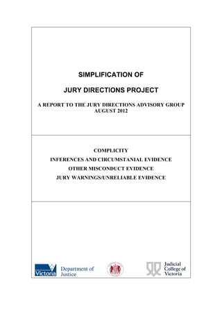 SIMPLIFICATION OF
JURY DIRECTIONS PROJECT
A REPORT TO THE JURY DIRECTIONS ADVISORY GROUP
AUGUST 2012
COMPLICITY
INFERENCES AND CIRCUMSTANIAL EVIDENCE
OTHER MISCONDUCT EVIDENCE
JURY WARNINGS/UNRELIABLE EVIDENCE
 