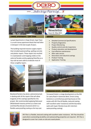 Issue 14– May 2015
 Detailed Commercial Specifications
 Property Diagnostics
 Project Monitoring
 Quality control and site inspections
 Product education and development
 Cost effective maintenance
 After sales service
 Decorative and industrial coatings
 Product Training
 Application Training
Newsletter
Lynwol Apartments in Hope Street, Cape Town
is a multi-storey apartment block that had fallen
in disrepair in the last couple of years.
The building required massive surgery repairs
that included waterproofing, spalling concrete
and plaster repairs. These repairs has resulted
in crazed plaster and mapping visible on the
external facades and by applying Sheerflex as a
top coat we were able to eradicate most of
these unsightly repairs.
Blackland Painters has done a phenomenal job
in dealing with all the repairs that will allow
longevity of the coatings specified for this
project. We recommended applying Dekroseal
(Waterbased masonry primer) as a base coat
and Sheerflex (Acrylic emulsion) which is a
flexible waterproofing coating as the top coat.
Fernwood Estate is a large development on the Old
Sir Lowry Road in Somerset West. Enviro Living
Solutions is currently busy painting houses on the
estate with Afri Flex (A flexible, textured coating
with excellent water resistance) and the boundary
walls with Super Fibretex (Low dirt retention
waterproofing coating).
Afri Flex is a flexible, textured coating with excellent water resistance. Afri Flex should be
used where outstanding durability and waterproofing properties are required. Afri Flex is
designed to cover hair cracks on old and crazed plaster.
 