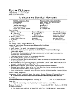 Rachel Dickerson
(707)333-2929 | Sacramento,CA
water2013.rd@gmail.com
Maintenance Electrical Mechanic
Variable Frequency Drive Programmable Logics Controllers
PowerFlex 40 Allen Bradley SLC 500 Certified
PowerFlex 4 RSlogix / RSlinix
Telemecanique ATV12 Pneumatics
Telemecanique ATV31 Relay Logics
Wiring VFD to Allen Bradley I/O Ladder Logic
Electrical Skills
 3-Phase Wiring:
 Start/Stop
 Forward /Reverse
 Motor Control
 Motors/Gears/Bearings
 Hydraulics
 Electrical Diagrams
 Schematics
 Blue Prints
 Proximity Switches
 Industrial
Troubleshooting
 480 Volts Step down
transformer 208 Volts
 Multimeter to check
voltage/ amperage
 Microsoft Office
 Word and Excel
Education
San Joaquin Valley College, Modesto CA
Industrial Technology Maintenance and Mechanics Certificate
Learning Outcomes:
 Allen Bradley PLC ladder logic software/ RSlogix software
 Fluid Power hydraulic power systems, Electricity, Power Transmission, Bearings,
Gearboxes, Motors
 Troubleshoot electrical equipment, diagnoses conveyors, motors, gearboxes, pumps,
hydraulic and pneumatic devices
 Read and interpret symbols, schematics and blueprints,
 Industrial Hydraulics, pressure control valves
 Check and maintain directional flow control valves, actuators, pumps, oil conditioners and
measuring instruments
 Industrial Electricity – in strict accordance with National Electric Code, practicing Electrical
safety in accordance with Lock Out Tag Out
 Knowledge or symbols, motor controls, logic diagrams and wiring diagrams
 Single phase and three phase wiring from step down transformer, connecting magnetic
motor starters for forward and reverse operation
 Motor drive function, installation and programming of five different Variable Frequency Drive
Shasta College, Redding CA
Wastewater | Water Treatment | Water Distribution | General Education | Algebra | Chemistry
 Certification: California Public Health Water Distribution Operator #400312
Work History
Shimmer and Shine Cleaning Service Redding Ca June 2005 – February 2013
Supervisor
 Operate and manage property cleaning industry and even preparations
Safeway Vacaville Ca September 20 1992 – September 20 2002
Assistant Supervisor
 Per department, customer service and fill in for Front End Management when needed
 