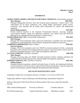 Malcolm S. Soroka
Page 2
EXPERIENCE
LHOIST NORTH AMERICA (FRANKLIN INDUSTRIAL MINERALS), Crab Orchard, Tennessee
Mine Manager 2007-2015
Managed underground limestone mine and crushing facility producing 1 million tons/yr. with
responsibility for all safety, production, costs, capital budget, procurement, quality control,
inventories, mine planning and all rolling stock maintenance for surface and underground
equipment.
Senior Mining Engineer 1997-2007
Provide technical expertise to the Corporate Environmental Director, surveying, mapping,
reserve/quality database, design and implement ventilation, roof control, long and short-term
planning for two underground mines producing 2.4 million tons/yr.
POWER OPERATING, INC., Osceola Mills, Pennsylvania 1993-1995
Plant Manager
Managed 300 ton/hr preparation plant; supervised maintenance; controlled costs and equipment
expenditures; coordinated quality control program; designed and installed new processes.
CARBOMIN CORPORATION, Haysi, Virginia 1990-1993
General Manager
Managed 300 ton/hr preparation plant and 160,000 ton/month production facility; constructed
preparation plant; planned and managed production projects; supervised quality control; hired all
personnel; maintained operation, costs, budget and equipment acquisition.
U.S. COAL COMPANY, LaFollette, Tennessee 1989-1990
Mine Manager
Managed processing plant and 50,000 ton/month production facility; designed, permitted and
constructed refuse and drainage facilities; planned budget and equipment acquisitions.
KOPPERS COMPANY, INC., Jacksboro, Tennessee 1982-1989
Mining Engineer
Designed production operations; planned and made layouts of surface and underground facilities;
reviewed operation of 20 lessee mines; operated 300 ton/hr processing plant; setup and supervised
quality control program; planned, budgeted and implemented special projects.
ADVANCED TRAINING/EDUCATION
Leadership: Combat Crew Commander, Instructor, Evaluator- U.S. Air Force (1969-1974)
Engineering: Stability Analysis, Hydrology and Sedimentology, Impoundment Inspection
Software: Microsoft 10, MS Word, MS Excel, MS PowerPoint, MS Access, AutoCAD, Staad III,
Survcad
MBA, Industrial Management University of Missouri Columbia, Missouri 1973
B.S. Mining Engineering Virginia Polytechnic Institute Blacksburg, Virginia 1969
 