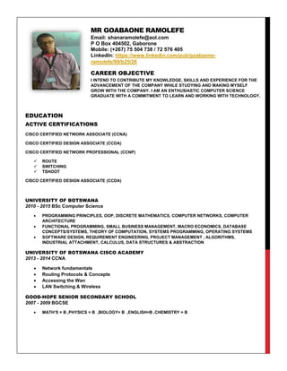 MR GOABAONE RAMOLEFE
Email: shanaramolefe@aol.com
P O Box 404502, Gaborone
Mobile: (+267) 75 504 738 / 72 576 405
LinkedIn: https://www.linkedin.com/pub/goabaone-
ramolefe/99/b25/26
CAREER OBJECTIVE
I INTEND TO CONTRIBUTE MY KNOWLEDGE, SKILLS AND EXPERIENCE FOR THE
ADVANCEMENT OF THE COMPANY WHILE STUDYING AND MAKING MYSELF
GROW WITH THE COMPANY. I AM AN ENTHUSIASTIC COMPUTER SCIENCE
GRADUATE WITH A COMMITMENT TO LEARN AND WORKING WITH TECHNOLOGY.
EDUCATION
ACTIVE CERTIFICATIONS
CISCO CERTIFIED NETWORK ASSOCIATE (CCNA)
CISCO CERTIFIED DESIGN ASSOCIATE (CCDA)
CISCO CERTIFIED NETWORK PROFESSIONAL (CCNP)
 ROUTE
 SWITCHING
 TSHOOT
CISCO CERTIFIED DESIGN ASSOCIATE (CCDA)
UNIVERSITY OF BOTSWANA
2010 - 2015 BSc Computer Science
 PROGRAMMING PRINCIPLES, OOP, DISCRETE MATHEMATICS, COMPUTER NETWORKS, COMPUTER
ARCHITECTURE
 FUNCTIONAL PROGRAMMING, SMALL BUSINESS MANAGEMENT, MACRO ECONOMICS, DATABASE
CONCEPTS/SYSTEMS, THEORY OF COMPUTATION, SYSTEMS PROGRAMMING, OPERATING SYSTEMS
 SOFTWARE DESIGN, REQUIREMENT ENGINEERING, PROJECT MANAGEMENT , ALGORITHMS,
INDUSTRIAL ATTACHMENT, CALCULUS, DATA STRUCTURES & ABSTRACTION
UNIVERSITY OF BOTSWANA CISCO ACADEMY
2013 - 2014 CCNA
 Network fundamentals
 Routing Protocols & Concepts
 Accessing the Wan
 LAN Switching & Wireless
GOOD-HOPE SENIOR SECONDARY SCHOOL
2007 - 2009 BGCSE
 MATH’S = B ,PHYSICS = B ,BIOLOGY= B ,ENGLISH=B ,CHEMISTRY = B
 