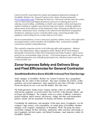I interviewed the visual inspection analyst and equipment department manager of
Goodfellow Brothers Inc. General Contractor for a Zonar Systems testimonial.
(www.zonarsystems.com). Following the interview, I discussed with the client the various
ways in which Zonar had helped the general contractor in reducing fuel costs by
reducing excessive idling, establishing a reliable and complete vehicle and inspection
regimen resulting in complete and consistent inspection reports, realizing significant
improvements in the efficiency of the maintenance shop, instituting an effective way to
prioritize maintenance issues resulting in the reduction and elimination of equipment
breakdowns, reducing excessive weekend vehicle usage, and setting up high-value
equipment with tracking devices to make theft recovery easier.
On my recommendation, I wrote a main story and three sidebar stories, which offered the
most opportunities to pitch and place the Goodfellow Bros. testimonial in multiple
construction and fleet trade publications.
This resulted in magazine articles in the following eight trade magazines – Business
Fleet, Fleet Maintenance, Heavy Equipment Guide, Modern Work Truck Solutions,
Sustainable Construction, Utility Fleet Professional and Utility Products. And in stories
posted on six corresponding trade web sites – ForConstructionpros.com, MWSmag.com,
truckfleetmanagement.com, utilityfleetprofessional.com, vehicleservicepros.com, and
worktruckonline.com.
Zonar Improves Safety and Delivers Shop
and Fleet Efficiencies for General Contractor
GoodfellowBrothers Earns $54,000 inAnnual Fuel CostSavings
Senior managers at Goodfellow Brothers Inc. General Contractor face a geographical
challenge like few others in their profession. They must coordinate the activities of fleet
operations and several maintenance shops separated by more than 2,500 miles of Pacific
Ocean and spread out over a vast area that includes three time zones.
The fourth-generation family-owned company operates a fleet of 1,200 vehicles and
earth-moving equipment on several project sites on all five of the Hawaiian islands, and
in Oregon and Washington. The company works on a variety of different construction
projects including airport runways and taxiways, bridges and other road transportation
projects, marinas and site preparation for housing and business developments.
Coordinating the maintenance and operations of that many pieces of equipment over the
company’s huge territory is the responsibility of a small group of Goodfellow Brothers
managers at the company’s headquarters in Wenatchee, Wash. The group has always
successfully managed the fleet operations, maintaining safety awareness and keeping on
top of equipment and truck repairs, said Richard Kornmann, visual inspection analyst for
Goodfellow Brothers.
 