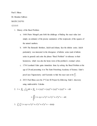 Paul J. Bleau
Dr. Brendan Sullivan
MATH 2103*01
12/13/15
1. History of the Basel Problem
a. 1644: Pietro Mengoli puts forth the challenge of finding the exact value (not
simply an estimate) of the precise summation of the reciprocals of the squares of
the natural numbers.
b. 1689: The Bernoulli Brothers, Jakob and Johann, face the infinite series. Jakob
particularly was interested in the divergence of infinite series (and of infinite
series in general) and coins the phrase “Basel Problem” in reference to their
hometown, which was also the home town of the problem’s eventual solver.
c. 1734: Leonhard Euler gains immediate fame by solving the Basel Problem at the
age of 28 and presenting it in The Saint Petersburg Academy of Science. Euler’s
proof uses Trigonometry and Factorials to find the exact sum to be
𝜋2
6
.
d. 2015: Paul Bleau aces his 2nd Calc III Project by following Euler’s discovery
using multivariable Calculus
2. 𝐼 = ∬
1
1−𝑥𝑦𝑅
𝑑𝐴 = ∬ 1 + (𝑥𝑦)1
+ (𝑥𝑦)2
+ (𝑥𝑦)3
+ (𝑥𝑦)4
+ ⋯ 𝑑𝐴𝑅
= ∬ 1 + 𝑥𝑦 + 𝑥2
𝑦2
+ 𝑥3
𝑦3
+ 𝑥4
𝑦4
+ ⋯ 𝑑𝐴
𝑅
3. ∫ ∫ 1 + 𝑥𝑦 + 𝑥2
𝑦2
+ 𝑥3
𝑦3
+ 𝑥4
𝑦4
+ ⋯ 𝑑𝑥𝑑𝑦
1
0
1
0
 