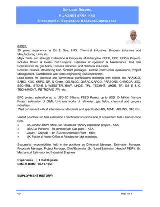 DETAILED RESUME.
K.JAGADISWARA RAO
DIRECTOR/SR. ESTIMATION MANAGER/CONSULT ANT
KJR Page 1 of 8
BRIEF:
39 years’ experience in Oil & Gas, LNG, Chemical Industries, Process Industries and
Manufacturing Units etc.
Major Skills and strength Estimation & Proposals Multidiscipline FEED, EPC, EPCm Projects.
Includes Brown & Grass root Projects. Estimates of operation & Maintenance. Unit rate
Contracts for Oil, gas fields, Process refineries, and chemical industries.
Contract reviews, developing Sub contract packages, Techno commercial evaluations, Project
Management, Coordination with detail engineering Sub contractors.
Lead teams for technical and commercial clarifications meetings with clients like ARAMCO,
SABIC, KOC, KNPC, QP, Q-Chem., QG,RLOC, QAFAC,QAPCO, PARSONS, CHIYODA, JGC,
BECHTEL, STONE & WEBSTER, BKW, LINDE, TPL, TECHINT, UHDE, TR, GS E & C,
TECHNIMONT, PETROFAC ,FW etc.
EPC project estimation up to USD 20 Billions. FEED Project up to USD 10 Million. Various
Project estimation of O&M, Unit rate works of refineries, gas fields, chemical and process
industries.
Well conversant with all international standards and specification BS, ASME, API.JNS, DIN, Etc.
Visited countries for final estimation / clarifications/ submission of consortium bids / Construction
Bids.
 UK-London-BKW office- for Rastanura refinery expansion project – KSA
 USA-LA Parsons – for Uthmaniyah Gas plant – KSA
 Japan – Chiyoda – Ibn Rushed Aromatic Plant – KSA
 UK-Foster Wheeler Office at Reading for Mgt meetings.
Successful responsibilities held in the positions as Divisional Manager, Estimation Manager,
Proposals Manager, Project Manager, Chief Estimator, Sr. / Lead Estimator (Head of MEIP). Sr.
Mechanical Estimator and Industrial Engineer
Experience : Total 39 years
Date of Birth: 06-10-1953
EMPLOYMENT HISTORY:
 
