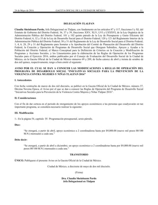 24 de Mayo de 2016 GACETA OFICIAL DE LA CIUDAD DE MÉXICO 11
DELEGACIÓN TLALPAN
Claudia Sheinbaum Pardo, Jefa Delegacional en Tlalpan, con fundamento en los artículos 87 y 117, fracciones I y XI, del
Estatuto de Gobierno del Distrito Federal; 36, 37 y 39, fracciones XXV, XLV, LVI y LXXXVI, de la Ley Orgánica de la
Administración Pública del Distrito Federal; 101 y 102 quinto párrafo de la Ley de Presupuesto y Gasto Eficiente del
Distrito Federal; 6, 32 y 33 de la Ley de Desarrollo Social para el Distrito Federal; 120 y 121 del Reglamento Interior de la
Administración Pública del Distrito Federal; 50 y 51 del Reglamento de la Ley de Desarrollo Social para el Distrito Federal;
1, 4, 6, 28, 29 y 31 del Reglamento para Someter a la Aprobación del Comité de Planeación del Desarrollo del Distrito
Federal, la Creación y Operación de Programas de Desarrollo Social que Otorguen Subsidios, Apoyos y Ayudas a la
Población del Distrito Federal; el Marco Conceptual para la Definición de Criterios en la Creación y Modificación de
Programas y Acciones Sociales, y los Lineamientos para la elaboración de las Reglas de Operación de los Programas
Sociales para el Ejercicio 2016, ambos publicados por el Consejo de Evaluación del Desarrollo Social de la Ciudad de
México, en la Gaceta Oficial de la Ciudad de México números 69 y 209, de fecha catorce de abril y treinta de octubre de
dos mil quince, respectivamente, tengo a bien emitir el siguiente:
AVISO POR EL CUAL SE DAN A CONOCER LAS MODIFICACIONES A REGLAS DE OPERACIÓN DEL
PROGRAMA DE DESARROLLO SOCIAL “INICIATIVAS SOCIALES PARA LA PREVENCION DE LA
VIOLENCIA CONTRA MUJERES Y NIÑAS TLALPAN 2016”
I. Antecedentes
Con fecha veintiocho de marzo de dos mil dieciséis, se publicó en la Gaceta Oficial de la Ciudad de México, número 37,
Décima Novena Época, el Aviso por el que se dan a conocer las Reglas de Operación del Programa de Desarrollo Social
“Iniciativas Sociales para la Prevención de la Violencia Contra Mujeres y Niñas Tlalpan 2016”.
II. Consideraciones
Con el fin de dar certeza en el periodo de otorgamiento de los apoyos económicos a las personas que coadyuvarán en tan
importante programa, se considera necesario realizar la siguiente:
III. Modificación
1.- En la página 54, capítulo IV. Programación presupuestal, sexto párrafo,
Dice:
“Se otorgará, a partir de abril, apoyo económico a 2 coordinadoras hasta por $9,000.00 (nueve mil pesos 00/100
M.N.) mensuales a cada una.”
Debe decir:
“Se otorgará, a partir de abril a diciembre, un apoyo económico a 2 coordinadoras hasta por $9,000.00 (nueve mil
pesos 00/100 M.N.) mensuales a cada una.”
TRANSITORIO
ÚNICO. Publíquese el presente Aviso en la Gaceta Oficial de la Ciudad de México.
Ciudad de México, a diecisiete de mayo de dos mil dieciséis.
(Firma)
Dra. Claudia Sheinbaum Pardo
Jefa Delegacional en Tlalpan
 