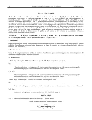12 GACETA OFICIAL DE LA CIUDAD DE MÉXICO 24 de Mayo de 2016
DELEGACIÓN TLALPAN
Claudia Sheinbaum Pardo, Jefa Delegacional en Tlalpan, con fundamento en los artículos 87 y 117, fracciones I y XI, del Estatuto de
Gobierno del Distrito Federal; 36, 37 y 39, fracciones XXV, XLV, LVI y LXXXVI, de la Ley Orgánica de la Administración Pública del
Distrito Federal; 101 y 102 quinto párrafo de la Ley de Presupuesto y Gasto Eficiente del Distrito Federal; 6, 32 y 33 de la Ley de
Desarrollo Social para el Distrito Federal; 120 y 121 del Reglamento Interior de la Administración Pública del Distrito Federal; 50 y 51
del Reglamento de la Ley de Desarrollo Social para el Distrito Federal; 1, 4, 6, 28, 29 y 31 del Reglamento para Someter a la Aprobación
del Comité de Planeación del Desarrollo del Distrito Federal, la Creación y Operación de Programas de Desarrollo Social que Otorguen
Subsidios, Apoyos y Ayudas a la Población del Distrito Federal; el Marco Conceptual para la Definición de Criterios en la Creación y
Modificación de Programas y Acciones Sociales, y los Lineamientos para la elaboración de las Reglas de Operación de los Programas
Sociales para el Ejercicio 2016, ambos publicados por el Consejo de Evaluación del Desarrollo Social de la Ciudad de México, en la
Gaceta Oficial de la Ciudad de México números 69 y 209, de fecha catorce de abril y treinta de octubre de dos mil quince,
respectivamente, tengo a bien emitir el siguiente:
AVISO POR EL CUAL SE DAN A CONOCER LAS MODIFICACIONES A REGLAS DE OPERACIÓN DEL PROGRAMA
DE DESARROLLO SOCIAL “COLECTIVOS CULTURALES TLALPAN 2016”.
I. Antecedentes
Con fecha veintinueve de enero de dos mil dieciséis, se publicó en la Gaceta Oficial del Gobierno del Distrito Federal, número 270 Tomo
II, Décima Octava Época, el Aviso por el que se dan a conocer las Reglas de Operación del Programa de Desarrollo Social “Colectivos
Culturales 2016 Tlalpan 2016”.
II. Consideraciones
Con el fin de corregir un error en la cantidad de colectivos a beneficiar con apoyo económico y precisar el término de ejecución del
programa, se considera necesario realizar las siguientes:
III. Modificaciones
1.- En la página 516, capítulo II. Objetivos y Alcances, apartado II.2. Objetivos específicos, tercer punto,
Dice:
“• Incentivar y fortalecer la participación de 30 colectivos culturales comunitarios a través de un apoyo económico que les
permita impulsar proyectos culturales en comunidades específicas de la Delegación Tlalpan.”
Debe decir:
“• Incentivar y fortalecer la participación de 60 colectivos culturales comunitarios a través de un apoyo económico que les
permita impulsar proyectos culturales en comunidades específicas de la Delegación Tlalpan.”
2.- En la página 519, apartado V.2. Requisitos de acceso en su penúltimo párrafo donde
Dice:
“La ejecución de los proyectos se iniciará a partir de la entrega de los recursos financieros y tendrán una duración de 5 meses.”
Debe decir:
“La ejecución de los proyectos se realizará del 1 de julio al 30 de noviembre de 2016.
TRANSITORIO
ÚNICO. Publíquese el presente Aviso en la Gaceta Oficial de la Ciudad de México.
Ciudad de México, a diecisiete de mayo de dos mil dieciséis.
(Firma)
Dra. Claudia Sheinbaum Pardo
Jefa Delegacional en Tlalpan
 