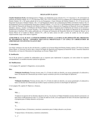 24 de Mayo de 2016 GACETA OFICIAL DE LA CIUDAD DE MÉXICO 13
DELEGACIÓN TLALPAN
Claudia Sheinbaum Pardo, Jefa Delegacional en Tlalpan, con fundamento en los artículos 87 y 117, fracciones I y XI, del Estatuto de
Gobierno del Distrito Federal; 36, 37 y 39, fracciones XXV, XLV, LVI y LXXXVI, de la Ley Orgánica de la Administración Pública del
Distrito Federal; 101 y 102 quinto párrafo de la Ley de Presupuesto y Gasto Eficiente del Distrito Federal; 6, 32 y 33 de la Ley de
Desarrollo Social para el Distrito Federal; 120 y 121 del Reglamento Interior de la Administración Pública del Distrito Federal; 50 y 51
del Reglamento de la Ley de Desarrollo Social para el Distrito Federal; 1, 4, 6, 28, 29 y 31 del Reglamento para Someter a la Aprobación
del Comité de Planeación del Desarrollo del Distrito Federal, la Creación y Operación de Programas de Desarrollo Social que Otorguen
Subsidios, Apoyos y Ayudas a la Población del Distrito Federal; el Marco Conceptual para la Definición de Criterios en la Creación y
Modificación de Programas y Acciones Sociales, y los Lineamientos para la elaboración de las Reglas de Operación de los Programas
Sociales para el Ejercicio 2016, ambos publicados por el Consejo de Evaluación del Desarrollo Social de la Ciudad de México, en la
Gaceta Oficial de la Ciudad de México números 69 y 209, de fecha catorce de abril y treinta de octubre de dos mil quince,
respectivamente, tengo a bien emitir el siguiente:
AVISO POR EL CUAL SE DAN A CONOCER MODIFICACIONES A LAS REGLAS DE OPERACIÓN DEL PROGRAMA
DE DESARROLLO SOCIAL “ASESORÍAS EDUCATIVAS PRESENCIALES Y EN LÍNEA EN CIBERCENTROS DE
APRENDIZAJE CON JÓVENES TLALPAN 2016”
I. Antecedentes
Con fecha veintinueve de enero de dos mil dieciséis, se publicó en la Gaceta Oficial del Distrito Federal, número 270 Tomo II, Décima
Octava Época, el Aviso por el cual se dan a conocer las Reglas de Operación del Programa de Desarrollo Social “Asesorías Educativas
Presenciales y en Línea en Cibercentros de Aprendizaje con Jóvenes Tlalpan 2016”.
II. Justificación
Con el fin de ajustar la cantidad de colaboradores que se requieren para implementar el programa, así como aclarar los requisitos
correspondientes, se considera necesario realizar las siguientes:
III. Modificaciones
1. En la página 525, apartado C) Diagnóstico, noveno párrafo,
Dice:
“Población beneficiaria: Personas jóvenes entre 15 y 24 años de edad con derecho a un acceso garantizado a la educación y
hasta 126 docentes de Ciberescuela que reciben el apoyo económico previsto en estas Reglas de Operación.”
Debe decir:
“Población beneficiaria: Personas jóvenes entre 15 y 24 años de edad con derecho a un acceso garantizado a la educación y
hasta 122 docentes de Ciberescuela que reciben el apoyo económico previsto en estas Reglas de Operación.”
2. En la página 526, capítulo II. Objetivos y Alcances,
Dice:
“II.1. …
“Coadyuvar al ejercicio de los derechos educativos de las y los jóvenes en Tlalpan brindando asesoría educativa presencial y en
línea hasta a 6,600 personas de entre 15 y 29 años de edad en un año, con la participación de hasta 126 docentes capacitados por
el programa para el trabajo educativo con jóvenes.
“II.2. …
“…
“ Capacitar hasta a 126 docentes y monitores comunitarios para el trabajo educativo con jóvenes.
“ Apoyar hasta a 126 docentes y monitores comunitarios.
“(…)”
 