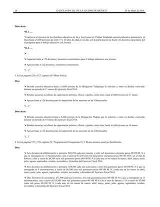 14 GACETA OFICIAL DE LA CIUDAD DE MÉXICO 24 de Mayo de 2016
Debe decir:
“II.1. …
“Coadyuvar al ejercicio de los derechos educativos de las y los jóvenes en Tlalpan brindando asesoría educativa presencial y en
línea hasta a 6,600 personas de entre 15 y 29 años de edad en un año, con la participación de hasta 122 docentes capacitados por
el programa para el trabajo educativo con jóvenes.
“II.2. …
“ …
“ Capacitar hasta a 122 docentes y monitores comunitarios para el trabajo educativo con jóvenes.
“ Apoyar hasta a 122 docentes y monitores comunitarios.
“(…)”
3. En las páginas 526 y 527, capítulo III. Metas Físicas,
Dice:
“ Brindar asesoría educativa hasta a 6,600 jóvenes de la Delegación Tlalpanque lo soliciten y estén en desfase curricular,
durante un periodo de 11 meses del ejercicio fiscal 2016.
“ Brindar asesorías en talleres de capacitación artística, oficios y ajedrez, entre otras, hasta a 6,660 jóvenes en 11 meses.
“ Apoyar hasta a 126 docentes para la impartición de las asesorías en las Ciberescuelas.
“”
Debe decir:
“ Brindar asesoría educativa hasta a 6,600 jóvenes de la Delegación Tlalpan que lo soliciten y estén en desfase curricular,
durante un periodo de 10 meses del ejercicio fiscal 2016.
“ Brindar asesorías en talleres de capacitación artística, oficios y ajedrez, entre otras, hasta a 6,660 jóvenes en 10 meses.
“ Apoyar hasta a 122 docentes para la impartición de las asesorías en las Ciberescuelas.
“”

4. En las páginas 527 y 528, capítulo IV. Programación Presupuestal, IV.2. Monto unitario anual por beneficiario,
Dice:
“ Seis docentes de alfabetización o primaria: $68,250 cada uno (sesenta y ocho mil doscientos cincuenta pesos 00/100 M. N.);
que se entregarán en 11 ministraciones, una a razón de $3,250 (tres mil doscientos cincuenta pesos 00/100 M.N.) en el mes de
febrero y diez a razón de $6,500 (seis mil quinientos pesos 00/100 M. N.) cada una en los meses de marzo, abril, mayo, junio,
julio, agosto, septiembre, octubre, noviembre y diciembre del Ejercicio Fiscal 2016.
“ Seis docentes de alfabetización o primaria: $58,500 cada uno (cincuenta y ocho mil quinientos pesos 00/100 M. N.); que se
entregarán en 9 ministraciones, a razón de $6,500 (seis mil quinientos pesos 00/100 M. N.) cada una en los meses de abril,
mayo, junio, julio, agosto, septiembre, octubre, noviembre y diciembre del Ejercicio Fiscal 2016.
“ Diez Docentes de secundaria: $73,500 cada uno (setenta y tres mil quinientos pesos 00/100 M. N.); que se entregarán en 11
ministraciones, una a razón de $3,500 (tres mil quinientos pesos 00/100 M.N.) en el mes de febrero y 10 a razón de $7,000
(siete mil pesos 00/100 M. N.) cada una; en los meses de marzo, abril, mayo, junio, julio, agosto, septiembre, octubre,
noviembre y diciembre del Ejercicio Fiscal 2016.
 