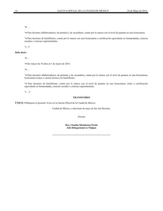 16 GACETA OFICIAL DE LA CIUDAD DE MÉXICO 24 de Mayo de 2016
“ …
“ Para docentes alfabetizadores, de primaria y de secundaria, contar por lo menos con el nivel de pasante en una licenciatura.
“ Para docentes de bachillerato, contar por lo menos con una licenciatura o certificación equivalente en humanidades, ciencias
sociales o ciencias experimentales.
“”
Debe decir:
“ …
“ Ser mayor de 18 años al 1 de marzo de 2016.
“ …
“ Para docentes alfabetizadores, de primaria y de secundaria, contar por lo menos con el nivel de pasante en una licenciatura,
licenciatura trunca o carrera técnica con bachillerato.
“ Para docentes de bachillerato, contar por lo menos con el nivel de pasante en una licenciatura, titulo o certificación
equivalente en humanidades, ciencias sociales o ciencias experimentales.
“(…)”
TRANSITORIO
ÚNICO. Publíquese el presente Aviso en la Gaceta Oficial de la Ciudad de México.
Ciudad de México, a diecisiete de mayo de dos mil dieciséis.
(Firma)
Dra. Claudia Sheinbaum Pardo
Jefa Delegacional en Tlalpan
 