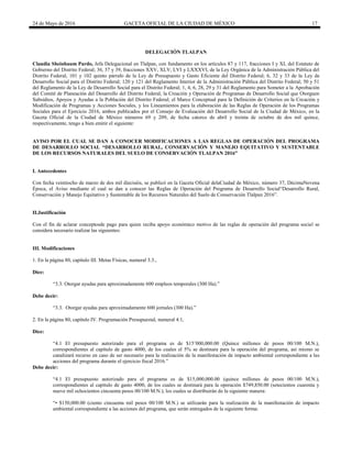 24 de Mayo de 2016 GACETA OFICIAL DE LA CIUDAD DE MÉXICO 17
DELEGACIÓN TLALPAN
Claudia Sheinbaum Pardo, Jefa Delegacional en Tlalpan, con fundamento en los artículos 87 y 117, fracciones I y XI, del Estatuto de
Gobierno del Distrito Federal; 36, 37 y 39, fracciones XXV, XLV, LVI y LXXXVI, de la Ley Orgánica de la Administración Pública del
Distrito Federal; 101 y 102 quinto párrafo de la Ley de Presupuesto y Gasto Eficiente del Distrito Federal; 6, 32 y 33 de la Ley de
Desarrollo Social para el Distrito Federal; 120 y 121 del Reglamento Interior de la Administración Pública del Distrito Federal; 50 y 51
del Reglamento de la Ley de Desarrollo Social para el Distrito Federal; 1, 4, 6, 28, 29 y 31 del Reglamento para Someter a la Aprobación
del Comité de Planeación del Desarrollo del Distrito Federal, la Creación y Operación de Programas de Desarrollo Social que Otorguen
Subsidios, Apoyos y Ayudas a la Población del Distrito Federal; el Marco Conceptual para la Definición de Criterios en la Creación y
Modificación de Programas y Acciones Sociales, y los Lineamientos para la elaboración de las Reglas de Operación de los Programas
Sociales para el Ejercicio 2016, ambos publicados por el Consejo de Evaluación del Desarrollo Social de la Ciudad de México, en la
Gaceta Oficial de la Ciudad de México números 69 y 209, de fecha catorce de abril y treinta de octubre de dos mil quince,
respectivamente, tengo a bien emitir el siguiente:
AVISO POR EL CUAL SE DAN A CONOCER MODIFICACIONES A LAS REGLAS DE OPERACIÓN DEL PROGRAMA
DE DESARROLLO SOCIAL “DESARROLLO RURAL, CONSERVACIÓN Y MANEJO EQUITATIVO Y SUSTENTABLE
DE LOS RECURSOS NATURALES DEL SUELO DE CONSERVACIÓN TLALPAN 2016”
I. Antecedentes
Con fecha veintiocho de marzo de dos mil dieciséis, se publicó en la Gaceta Oficial delaCiudad de México, número 37, DécimaNovena
Época, el Aviso mediante el cual se dan a conocer las Reglas de Operación del Programa de Desarrollo Social“Desarrollo Rural,
Conservación y Manejo Equitativo y Sustentable de los Recursos Naturales del Suelo de Conservación Tlalpan 2016”.
II.Justificación
Con el fin de aclarar conceptosde pago para quien reciba apoyo económico motivo de las reglas de operación del programa social se
considera necesario realizar las siguientes:
III. Modificaciones
1. En la página 80, capítulo III. Metas Físicas, numeral 3.3.,
Dice:
“3.3. Otorgar ayudas para aproximadamente 600 empleos temporales (300 Ha).”
Debe decir:
“3.3. Otorgar ayudas para aproximadamente 600 jornales (300 Ha).”
2. En la página 80, capítulo IV. Programación Presupuestal, numeral 4.1,
Dice:
“4.1 El presupuesto autorizado para el programa es de $15’000,000.00 (Quince millones de pesos 00/100 M.N.),
correspondientes al capítulo de gasto 4000, de los cuales el 5% se destinara para la operación del programa, así mismo se
canalizará recurso en caso de ser necesario para la realización de la manifestación de impacto ambiental correspondiente a las
acciones del programa durante el ejercicio fiscal 2016.”
Debe decir:
“4.1 El presupuesto autorizado para el programa es de $15,000,000.00 (quince millones de pesos 00/100 M.N.),
correspondientes al capítulo de gasto 4000, de los cuales se destinará para la operación $749,850.00 (setecientos cuarenta y
nueve mil ochocientos cincuenta pesos 00/100 M.N.), los cuales se distribuirán de la siguiente manera:
“• $150,000.00 (ciento cincuenta mil pesos 00/100 M.N.) se utilizarán para la realización de la manifestación de impacto
ambiental correspondiente a las acciones del programa, que serán entregados de la siguiente forma:
 