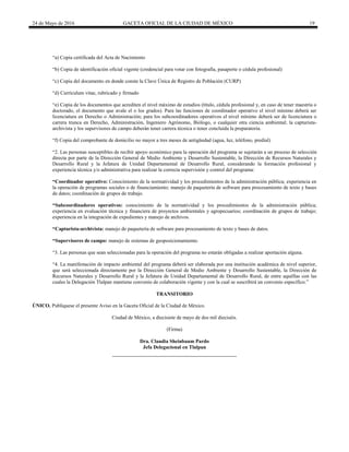 24 de Mayo de 2016 GACETA OFICIAL DE LA CIUDAD DE MÉXICO 19
“a) Copia certificada del Acta de Nacimiento
“b) Copia de identificación oficial vigente (credencial para votar con fotografía, pasaporte o cédula profesional)
“c) Copia del documento en donde conste la Clave Única de Registro de Población (CURP)
“d) Currículum vitae, rubricado y firmado
“e) Copia de los documentos que acrediten el nivel máximo de estudios (título, cédula profesional y, en caso de tener maestría o
doctorado, el documento que avale el o los grados). Para las funciones de coordinador operativo el nivel mínimo deberá ser
licenciatura en Derecho o Administración; para los subcoordinadores operativos el nivel mínimo deberá ser de licenciatura o
carrera trunca en Derecho, Administración, Ingeniero Agrónomo, Biólogo, o cualquier otra ciencia ambiental; la capturista-
archivista y los supervisores de campo deberán tener carrera técnica o tener concluida la preparatoria.
“f) Copia del comprobante de domicilio no mayor a tres meses de antigüedad (agua, luz, teléfono, predial)
“2. Las personas susceptibles de recibir apoyo económico para la operación del programa se sujetarán a un proceso de selección
directa por parte de la Dirección General de Medio Ambiente y Desarrollo Sustentable, la Dirección de Recursos Naturales y
Desarrollo Rural y la Jefatura de Unidad Departamental de Desarrollo Rural, considerando la formación profesional y
experiencia técnica y/o administrativa para realizar la correcta supervisión y control del programa:
“Coordinador operativo: Conocimiento de la normatividad y los procedimientos de la administración pública; experiencia en
la operación de programas sociales o de financiamiento; manejo de paquetería de software para procesamiento de texto y bases
de datos; coordinación de grupos de trabajo.
“Subcoordinadores operativos: conocimiento de la normatividad y los procedimientos de la administración pública;
experiencia en evaluación técnica y financiera de proyectos ambientales y agropecuarios; coordinación de grupos de trabajo;
experiencia en la integración de expedientes y manejo de archivos.
“Capturista-archivista: manejo de paquetería de software para procesamiento de texto y bases de datos.
“Supervisores de campo: manejo de sistemas de geoposicionamiento.
“3. Las personas que sean seleccionadas para la operación del programa no estarán obligadas a realizar aportación alguna.
“4. La manifestación de impacto ambiental del programa deberá ser elaborada por una institución académica de nivel superior,
que será seleccionada directamente por la Dirección General de Medio Ambiente y Desarrollo Sustentable, la Dirección de
Recursos Naturales y Desarrollo Rural y la Jefatura de Unidad Departamental de Desarrollo Rural, de entre aquéllas con las
cuales la Delegación Tlalpan mantiene convenio de colaboración vigente y con la cual se suscribirá un convenio específico.”
TRANSITORIO
ÚNICO. Publíquese el presente Aviso en la Gaceta Oficial de la Ciudad de México.
Ciudad de México, a diecisiete de mayo de dos mil dieciséis.
(Firma)
Dra. Claudia Sheinbaum Pardo
Jefa Delegacional en Tlalpan
 