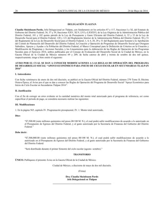 20 GACETA OFICIAL DE LA CIUDAD DE MÉXICO 24 de Mayo de 2016
DELEGACIÓN TLALPAN
Claudia Sheinbaum Pardo, Jefa Delegacional en Tlalpan, con fundamento en los artículos 87 y 117, fracciones I y XI, del Estatuto de
Gobierno del Distrito Federal; 36, 37 y 39, fracciones XXV, XLV, LVI y LXXXVI, de la Ley Orgánica de la Administración Pública del
Distrito Federal; 101 y 102 quinto párrafo de la Ley de Presupuesto y Gasto Eficiente del Distrito Federal; 6, 32 y 33 de la Ley de
Desarrollo Social para el Distrito Federal; 120 y 121 del Reglamento Interior de la Administración Pública del Distrito Federal; 50 y 51
del Reglamento de la Ley de Desarrollo Social para el Distrito Federal; 1, 4, 6, 28, 29 y 31 del Reglamento para Someter a la Aprobación
del Comité de Planeación del Desarrollo del Distrito Federal, la Creación y Operación de Programas de Desarrollo Social que Otorguen
Subsidios, Apoyos y Ayudas a la Población del Distrito Federal; el Marco Conceptual para la Definición de Criterios en la Creación y
Modificación de Programas y Acciones Sociales, y los Lineamientos para la elaboración de las Reglas de Operación de los Programas
Sociales para el Ejercicio 2016, ambos publicados por el Consejo de Evaluación del Desarrollo Social de la Ciudad de México, en la
Gaceta Oficial de la Ciudad de México números 69 y 209, de fecha catorce de abril y treinta de octubre de dos mil quince,
respectivamente, tengo a bien emitir el siguiente:
AVISO POR EL CUAL SE DAN A CONOCER MODIFICACIONES A LAS REGLAS DE OPERACIÓN DEL PROGRAMA
DE DESARROLLO SOCIAL “APOYO ECONÓMICO PARA INICIO DE CICLO ESCOLAR EN SECUNDARIAS TLALPAN
2016”
I. Antecedentes
Con fecha veintinueve de enero de dos mil dieciséis, se publicó en la Gaceta Oficial del Distrito Federal, número 270 Tomo II, Décima
Octava Época, el Aviso por el que se dan a conocer las Reglas de Operación del Programa de Desarrollo Social “Apoyo Económico para
Inicio de Ciclo Escolar en Secundarias Tlalpan 2016”.
II. Justificación
Con el fin de corregir un error evidente en la cantidad numérica del monto total autorizado para el programa de referencia, así como
especificar el periodo de pago, se considera necesario realizar las siguientes:
III. Modificaciones
1. En la página 565, capítulo IV. Programación presupuestal, IV. 1. Monto total autorizado,
Dice:
“$7,500.00 (siete millones quinientos mil pesos 00/100 M. N.), el cual podrá sufrir modificaciones de acuerdo a lo autorizado en
el Presupuesto de Egresos del Distrito Federal, y al gasto autorizado por la Secretaría de Finanzas del Gobierno del Distrito
Federal.”
Debe decir:
“$7,500,000.00 (siete millones quinientos mil pesos 00/100 M. N.), el cual podrá sufrir modificaciones de acuerdo a lo
autorizado en el Presupuesto de Egresos del Distrito Federal, y al gasto autorizado por la Secretaría de Finanzas del Gobierno
del Distrito Federal.
“Será distribuido durante el primer bimestre del ciclo escolar (agosto- octubre).”
TRANSITORIO
ÚNICO. Publíquese el presente Aviso en la Gaceta Oficial de la Ciudad de México.
Ciudad de México, a diecisiete de mayo de dos mil dieciséis.
(Firma)
Dra. Claudia Sheinbaum Pardo
Jefa Delegacional en Tlalpan
 