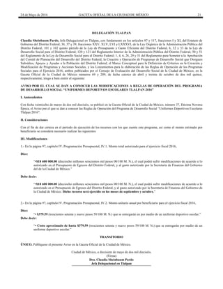24 de Mayo de 2016 GACETA OFICIAL DE LA CIUDAD DE MÉXICO 21
DELEGACIÓN TLALPAN
Claudia Sheinbaum Pardo, Jefa Delegacional en Tlalpan, con fundamento en los artículos 87 y 117, fracciones I y XI, del Estatuto de
Gobierno del Distrito Federal; 36, 37 y 39, fracciones XXV, XLV, LVI y LXXXVI, de la Ley Orgánica de la Administración Pública del
Distrito Federal; 101 y 102 quinto párrafo de la Ley de Presupuesto y Gasto Eficiente del Distrito Federal; 6, 32 y 33 de la Ley de
Desarrollo Social para el Distrito Federal; 120 y 121 del Reglamento Interior de la Administración Pública del Distrito Federal; 50 y 51
del Reglamento de la Ley de Desarrollo Social para el Distrito Federal; 1, 4, 6, 28, 29 y 31 del Reglamento para Someter a la Aprobación
del Comité de Planeación del Desarrollo del Distrito Federal, la Creación y Operación de Programas de Desarrollo Social que Otorguen
Subsidios, Apoyos y Ayudas a la Población del Distrito Federal; el Marco Conceptual para la Definición de Criterios en la Creación y
Modificación de Programas y Acciones Sociales, y los Lineamientos para la elaboración de las Reglas de Operación de los Programas
Sociales para el Ejercicio 2016, ambos publicados por el Consejo de Evaluación del Desarrollo Social de la Ciudad de México, en la
Gaceta Oficial de la Ciudad de México números 69 y 209, de fecha catorce de abril y treinta de octubre de dos mil quince,
respectivamente, tengo a bien emitir el siguiente:
AVISO POR EL CUAL SE DAN A CONOCER LAS MODIFICACIONES A REGLAS DE OPERACIÓN DEL PROGRAMA
DE DESARROLLO SOCIAL “UNIFORMES DEPORTIVOS ESCOLARES TLALPAN 2016”
I. Antecedentes
Con fecha veintiocho de marzo de dos mil dieciséis, se publicó en la Gaceta Oficial de la Ciudad de México, número 37, Décima Novena
Época, el Aviso por el que se dan a conocer las Reglas de Operación del Programa de Desarrollo Social “Uniformes Deportivos Escolares
Tlalpan 2016”.
II. Consideraciones
Con el fin de dar certeza en el periodo de ejecución de los recursos con los que cuenta este programa, así como el monto estimado por
beneficiario se considera necesario realizar las siguientes:
III. Modificaciones
1.- En la página 97, capítulo IV. Programación Presupuestal, IV.1. Monto total autorizado para el ejercicio fiscal 2016,
Dice:
“•$18 600 000.00 (dieciocho millones seiscientos mil pesos 00/100 M. N.), el cual podrá sufrir modificaciones de acuerdo a lo
autorizado en el Presupuesto de Egresos del Distrito Federal, y al gasto autorizado por la Secretaría de Finanzas del Gobierno
del de la Ciudad de México.”
Debe decir:
“•$18 600 000.00 (dieciocho millones seiscientos mil pesos 00/100 M. N.), el cual podrá sufrir modificaciones de acuerdo a lo
autorizado en el Presupuesto de Egresos del Distrito Federal, y al gasto autorizado por la Secretaría de Finanzas del Gobierno de
la Ciudad de México. Dicho recurso será ejercido en los meses de septiembre y octubre.”
2.- En la página 97, capítulo IV. Programación Presupuestal, IV.2. Monto unitario anual por beneficiario para el ejercicio fiscal 2016,
Dice:
“• $379.59 (trescientos setenta y nueve pesos 59/100 M. N.) que se entregarán en por medio de un uniforme deportivo escolar.”
Debe decir:
“• Costo aproximado de hasta $379.59 (trescientos setenta y nueve pesos 59/100 M. N.) que se entregarán por medio de un
uniforme deportivo escolar.”
TRANSITORIO
ÚNICO. Publíquese el presente Aviso en la Gaceta Oficial de la Ciudad de México.
Ciudad de México, a diecisiete de mayo de dos mil dieciséis.
(Firma)
Dra. Claudia Sheinbaum Pardo
Jefa Delegacional en Tlalpan
 