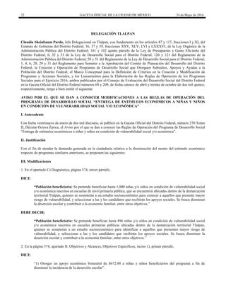 22 GACETA OFICIAL DE LA CIUDAD DE MÉXICO 24 de Mayo de 2016
DELEGACIÓN TLALPAN
Claudia Sheinbaum Pardo, Jefa Delegacional en Tlalpan, con fundamento en los artículos 87 y 117, fracciones I y XI, del
Estatuto de Gobierno del Distrito Federal; 36, 37 y 39, fracciones XXV, XLV, LVI y LXXXVI, de la Ley Orgánica de la
Administración Pública del Distrito Federal; 101 y 102 quinto párrafo de la Ley de Presupuesto y Gasto Eficiente del
Distrito Federal; 6, 32 y 33 de la Ley de Desarrollo Social para el Distrito Federal; 120 y 121 del Reglamento de la
Administración Pública del Distrito Federal; 50 y 51 del Reglamento de la Ley de Desarrollo Social para el Distrito Federal;
1, 4, 6, 28, 29 y 31 del Reglamento para Someter a la Aprobación del Comité de Planeación del Desarrollo del Distrito
Federal, la Creación y Operación de Programas de Desarrollo Social que Otorguen Subsidios, Apoyos y Ayudas a la
Población del Distrito Federal; el Marco Conceptual para la Definición de Criterios en la Creación y Modificación de
Programas y Acciones Sociales, y los Lineamientos para la Elaboración de las Reglas de Operación de los Programas
Sociales para el Ejercicio 2016, ambos publicados por el Consejo de Evaluación del Desarrollo Social del Distrito Federal
en la Gaceta Oficial del Distrito Federal números 69 y 209, de fecha catorce de abril y treinta de octubre de dos mil quince,
respectivamente, tengo a bien emitir el siguiente:
AVISO POR EL QUE SE DAN A CONOCER MODIFICACIONES A LAS REGLAS DE OPERACIÓN DEL
PROGRAMA DE DESARROLLO SOCIAL “ENTREGA DE ESTÍMULOS ECONÓMICOS A NIÑAS Y NIÑOS
EN CONDICIÓN DE VULNERABILIDAD SOCIAL Y/O ECONÓMICA”
I. Antecedente
Con fecha veintinueve de enero de dos mil dieciséis, se publicó en la Gaceta Oficial del Distrito Federal, número 270 Tomo
II, Décima Octava Época, el Aviso por el que se dan a conocer las Reglas de Operación del Programa de Desarrollo Social
“Entrega de estímulos económicos a niñas y niños en condición de vulnerabilidad social y/o económica”.
II. Justificación
Con el fin de atender la demanda generada en la ciudadanía relativa a la disminución del monto del estímulo económico
respecto de programas similares anteriores, se proponen las siguientes:
III. Modificaciones
1. En el apartado C) Diagnóstico, página 574, tercer párrafo,
DICE:
“Población beneficiaria: Se pretende beneficiar hasta 1,000 niñas y/o niños en condición de vulnerabilidad social
y/o económica inscritos en escuelas de nivel primaria pública, que se encuentren ubicadas dentro de la demarcación
territorial Tlalpan, quienes se someterán a un estudio socioeconómico para conocer a aquellos que presente mayor
riesgo de vulnerabilidad, y seleccionar a las y los candidatos que recibirán los apoyos sociales. Se busca disminuir
la deserción escolar y contribuir a la economía familiar, entre otros objetivos.”
DEBE DECIR:
“Población beneficiaria: Se pretende beneficiar hasta 896 niñas y/o niños en condición de vulnerabilidad social
y/o económica inscritos en escuelas primarias públicas ubicadas dentro de la demarcación territorial Tlalpan,
quienes se someterán a un estudio socioeconómico para identificar a aquellos que presenten mayor riesgo de
vulnerabilidad, y seleccionar a las y los candidatos que recibirán los apoyos sociales. Se busca disminuir la
deserción escolar y contribuir a la economía familiar, entre otros objetivos.”
2. En la página 574, apartado II. Objetivos y Alcances, Objetivos Específicos, inciso 1), primer párrafo,
DICE:
“1) Otorgar un apoyo económico bimestral de $672.00 a niñas y niños beneficiarios del programa a fin de
disminuir la incidencia de la deserción escolar”.
 