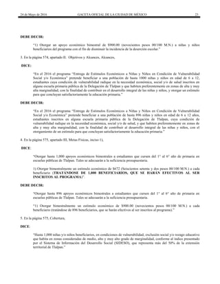 24 de Mayo de 2016 GACETA OFICIAL DE LA CIUDAD DE MÉXICO 23
DEBE DECIR:
“1) Otorgar un apoyo económico bimestral de $900.00 (novecientos pesos 00/100 M.N.) a niñas y niños
beneficiarios del programa con el fin de disminuir la incidencia de la deserción escolar.”
3. En la página 574, apartado II. Objetivos y Alcances, Alcances,
DICE:
“En el 2016 el programa “Entrega de Estímulos Económicos a Niñas y Niños en Condición de Vulnerabilidad
Social y/o Económica” pretende beneficiar a una población de hasta 1000 niñas y niños en edad de 6 a 12,
estudiantes cuya condición de vulnerabilidad radique en la necesidad económica, social y/o de salud inscritos en
alguna escuela primaria pública de la Delegación de Tlalpan y que habiten preferentemente en zonas de alta y muy
alta marginalidad, con la finalidad de contribuir en el desarrollo integral de las niñas y niños, y otorgar un estímulo
para que concluyan satisfactoriamente la educación primaria.”
DEBE DECIR:
“En el 2016 el programa “Entrega de Estímulos Económicos a Niñas y Niños en Condición de Vulnerabilidad
Social y/o Económica” pretende beneficiar a una población de hasta 896 niñas y niños en edad de 6 a 12 años,
estudiantes inscritos en alguna escuela primaria pública de la Delegación de Tlalpan, cuya condición de
vulnerabilidad radique en la necesidad económica, social y/o de salud, y que habiten preferentemente en zonas de
alta y muy alta marginalidad, con la finalidad de contribuir al desarrollo integral de las niñas y niños, con el
otorgamiento de un estímulo para que concluyan satisfactoriamente la educación primaria.”
4. En la página 575, apartado III, Metas Físicas, inciso 1),
DICE:
“Otorgar hasta 1,000 apoyos económicos bimestrales a estudiantes que cursen del 1° al 6° año de primaria en
escuelas públicas de Tlalpan. Tales se adecuarán a la suficiencia presupuestaria.
1) Otorgar bimestralmente un estímulo económico de $672 (Seiscientos setenta y dos pesos 00/100 M.N.) a cada
beneficiario (TRATÁNDOSE DE 1,000 BENEFICIARIOS, QUE SE HARÁN EFECTIVOS AL SER
INSCRITOS AL PROGRAMA)”.
DEBE DECIR:
“Otorgar hasta 896 apoyos económicos bimestrales a estudiantes que cursen del 1° al 6° año de primaria en
escuelas públicas de Tlalpan. Tales se adecuarán a la suficiencia presupuestaria.
“1) Otorgar bimestralmente un estímulo económico de $900.00 (novecientos pesos 00/100 M.N.) a cada
beneficiario (tratándose de 896 beneficiarios, que se harán efectivos al ser inscritos al programa).”
5. En la página 575, Cobertura,
DICE:
“Hasta 1,000 niñas y/o niños beneficiarios, en condiciones de vulnerabilidad, exclusión social y/o rezago educativo
que habita en zonas consideradas de medio, alto y muy alto grado de marginalidad, conforme al índice presentado
por el Sistema de Información del Desarrollo Social (SIDESO), que representa más del 50% de la extensión
territorial de Tlalpan.”
 
