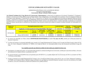CONVOCATORIAS DE LICITACIÓN Y FALLOS
ADMINISTRACIÓN PÚBLICA DE LA CIUDAD DE MÉXICO
Secretaría de Seguridad Pública
Convocatoria: 004 por Licitación Pública Nacional
Arq. Manuel Castellanos de la Vega, Director de Construcción y Mantenimiento, en observancia a lo dispuesto en los artículos 24 apartado A, 25 apartado A
fracción I y 28 de la Ley de Obras Públicas para el Distrito Federal; 26 de su Reglamento y de conformidad con los artículos 134 de la Constitución Política de
los Estados Unidos Mexicanos; 12 fracciones IX, XII y XVI, 21 fracción III y 24 fracción V de la Ley Orgánica de la Secretaría de Seguridad Pública del Distrito
Federal; 17 fracción XV; 44 fracción VI y VIII del Reglamento Interior de la Secretaría de Seguridad Pública del Distrito Federal; 44 fracción VIII del Manual
de Organización de la Secretaría de Seguridad Pública del Distrito Federal; convoca a las personas físicas y morales interesadas en participar en la licitación
pública de carácter nacional para la contratación de obra pública a base de precios unitarios por unidad de concepto de trabajo terminado, de conformidad con lo
siguiente:
Número de
licitación
Descripción general de la obra Fecha de inicio Fecha de
terminación
Capital contable
requerido
Ampliación a la Subcomandancia de Seguridad Pública “Hormiga” 22/06/2016 17/11/2016 $7’917,000.00
LPN-04-2016
Costo de las bases
Plazo de
ejecución
Fecha límite
para adquirir
bases
Visita al lugar
de la obra o los
trabajos
Junta de
aclaraciones
Presentación y
apertura del
sobre único
Fallo
Directo SSP $5,500.00
150 días
naturales
26/05/2016
01/06/2016
10:30 horas
07/06/2016
10:00 horas
13/06/2016
10:00 horas
20/06/2016
13:00 horas
 El recurso fue autorizado con Oficio número SMP/DP/DGRF/OM/SSP/284/2016, de fecha 9 de mayo de 2016; emitido por la Dirección General de
Recursos Financieros.
 Las bases de licitación se encuentran disponibles para consulta en la Unidad Departamental de Contratos sita en Avenida José María Izazaga, número 89 3er.
piso, col. Centro, delegación Cuauhtémoc, C.P. 06080, en la Ciudad de México. Los interesados podrán revisar tales documentos previamente al pago del
costo.
Los requisitos generales que deberán acreditar los interesados para adquirir las bases son:
 Previamente a la compra de las bases, el Concursante debe presentar la constancia del Registro de Concursante, emitida por la Secretaría de Obras y Servicios
del Gobierno de la Ciudad de México, actualizada al año 2015.
 El costo de las bases es de $5,500.00 (Cinco mil quinientos pesos 00/100 M. N.) y se podrán adquirir del 24 al 26 de mayo de 2016, en un horario de 9:00 a
15:00 horas en días hábiles.
 El pago se efectuará en la Unidad Departamental de Contratos, sita en Avenida José María Izazaga, número 89 3er. piso, col. Centro, delegación Cuauhtémoc,
C.P. 06080, en la Ciudad de México. Mediante cheque certificado o de caja librado por Institución Bancaria Nacional, a través de sus sucursales en la Ciudad
de México, a favor de la Secretaría de Finanzas del Gobierno de la Ciudad de México.
 