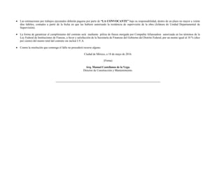  Las estimaciones por trabajos ejecutados deberán pagarse por parte de “LA CONVOCANTE” bajo su responsabilidad, dentro de un plazo no mayor a veinte
días hábiles, contados a partir de la fecha en que las hubiere autorizado la residencia de supervisión de la obra (Jefatura de Unidad Departamental de
Supervisión).
 La forma de garantizar el cumplimiento del contrato será mediante póliza de fianza otorgada por Compañía Afianzadora autorizada en los términos de la
Ley Federal de Instituciones de Fianzas, a favor y satisfacción de la Secretaría de Finanzas del Gobierno del Distrito Federal, por un monto igual al 10 % (diez
por ciento) del monto total del contrato sin incluir I.V.A.
 Contra la resolución que contenga el fallo no procederá recurso alguno.
Ciudad de México, a 18 de mayo de 2016.
(Firma)
Arq. Manuel Castellanos de la Vega.
Director de Construcción y Mantenimiento.
 