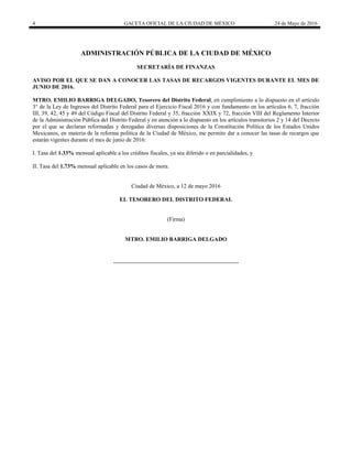 4 GACETA OFICIAL DE LA CIUDAD DE MÉXICO 24 de Mayo de 2016
ADMINISTRACIÓN PÚBLICA DE LA CIUDAD DE MÉXICO
SECRETARÍA DE FINANZAS
AVISO POR EL QUE SE DAN A CONOCER LAS TASAS DE RECARGOS VIGENTES DURANTE EL MES DE
JUNIO DE 2016.
MTRO. EMILIO BARRIGA DELGADO, Tesorero del Distrito Federal, en cumplimiento a lo dispuesto en el artículo
3° de la Ley de Ingresos del Distrito Federal para el Ejercicio Fiscal 2016 y con fundamento en los artículos 6, 7, fracción
III, 39, 42, 45 y 49 del Código Fiscal del Distrito Federal y 35, fracción XXIX y 72, fracción VIII del Reglamento Interior
de la Administración Pública del Distrito Federal y en atención a lo dispuesto en los artículos transitorios 2 y 14 del Decreto
por el que se declaran reformadas y derogadas diversas disposiciones de la Constitución Política de los Estados Unidos
Mexicanos, en materia de la reforma política de la Ciudad de México, me permito dar a conocer las tasas de recargos que
estarán vigentes durante el mes de junio de 2016:
I. Tasa del 1.33% mensual aplicable a los créditos fiscales, ya sea diferido o en parcialidades, y
II. Tasa del 1.73% mensual aplicable en los casos de mora.
Ciudad de México, a 12 de mayo 2016
EL TESORERO DEL DISTRITO FEDERAL
(Firma)
MTRO. EMILIO BARRIGA DELGADO
 