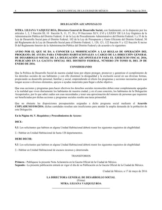 6 GACETA OFICIAL DE LA CIUDAD DE MÉXICO 24 de Mayo de 2016
DELEGACIÓN AZCAPOTZALCO
MTRA. LILIANA VAZQUEZ ROA, Directora General de Desarrollo Social, con fundamentó, en lo dispuesto por los
artículos 1, 2, 3 fracción III, 10 fracción X, 11, 37, 38 y 39 fracciones XLV, LVI y LXXXV DE LA Ley Orgánica de la
Administración Pública del Distrito Federal; 11 de la Ley de Procedimiento Administrativo del Distrito Federal; 1 y 33 de la
Ley de Desarrollo Social para el Distrito Federal; 102 de la Ley de Presupuesto y Gasto Eficiente del Distrito Federal; 50
del Reglamento de la Ley de Desarrollo Social para el Distrito Federal; 1, 120, 121, 122 fracción V y 122 fracción X inciso
D del Reglamento Interior de la Administración Pública del Distrito Federal y de acuerdo a lo siguientes:
AVISO POR EL QUE SE DA A CONOCER LA MODIFICACIÓN A LAS REGLAS DE OPERACIÓN DEL
PROGRAMA DE AYUDA PARA UNIDADES HABITACIONALES A CARGO DE LA DIRECCIÓN GENERAL
DE DESARROLLO SOCIAL DE LA DELEGACIÓN AZCAPOTZALCO PARA EL EJERCICIO FISCAL 2016,
PUBLICADO EN LA GACETA OFICIAL DEL DISTRITO FEDERAL, NÚMERO 270 TOMO II, DEL 29 DE
ENERO DE 2016.
CONSIDERANDO
Que la Política de Desarrollo Social de nuestra ciudad tiene por objeto proteger, promover y garantizar el cumplimiento de
los derechos sociales de sus habitantes y con ello disminuir la desigualdad y la exclusión social en sus diversas formas,
propiciando su desarrollo personal, familiar y social, emprendiendo al efecto los programas y acciones necesarias para que
tengan acceso a diversos elementos, apoyos o ayudas materiales para llegar a dicho objetivo.
Que esas acciones y programas para hacer efectivos los derechos sociales reconocidos deben estar completamente apegados
a la realidad que viven diariamente los habitantes de nuestra ciudad, y en el caso concreto, los habitantes de la Delegación
Azcapotzalco, por lo que saber cuáles son esas necesidades y tener una aproximación del número de personas que requieren
ser beneficiadas por dichas acciones y programas sociales resulta una tarea primordial.
Que no obstante las disposiciones presupuestales asignadas a dicho programa social mediante el Acuerdo
COPLADE/SO/I/04/2016, dichas cantidades resultan aún insuficientes para atender la amplia demanda de la población de
esta Delegación.
En la Página 44, V. Requisitos y Procedimientos de Acceso:
DICE:
5.3. Los solicitantes que habiten en alguna Unidad Habitacional deberá reunir los siguientes requisitos de elegibilidad:
2.- Habitar en Unidad Habitacional de hasta 120 departamentos.
DEBE DECIR:
5.3. Los solicitantes que habiten en alguna Unidad Habitacional deberá reunir los siguientes requisitos de elegibilidad:
2.- Habitar en Unidad Habitacional de escasos recursos y deteriorada.
TRANSITORIOS
Primero.- Publíquese la presente Nota Aclaratoria en la Gaceta Oficial de la Ciudad de México.
Segundo.- La presente publicación entrará en vigor el día de su Publicación en la Gaceta Oficial de la Ciudad de México.
Ciudad de México, a 17 de mayo de 2016
LA DIRECTORA GENERAL DE DESARROLLO SOCIAL
(Firma)
MTRA. LILIANA VAZQUEZ ROA
 