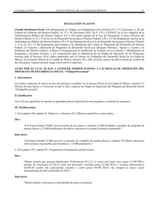 24 de Mayo de 2016 GACETA OFICIAL DE LA CIUDAD DE MÉXICO 9
DELEGACIÓN TLALPAN
Claudia Sheinbaum Pardo, Jefa Delegacional en Tlalpan, con fundamento en los artículos 87 y 117, fracciones I y XI, del
Estatuto de Gobierno del Distrito Federal; 36, 37 y 39, fracciones XXV, XLV, LVI y LXXXVI, de la Ley Orgánica de la
Administración Pública del Distrito Federal; 101 y 102 quinto párrafo de la Ley de Presupuesto y Gasto Eficiente del
Distrito Federal; 6, 32 y 33 de la Ley de Desarrollo Social para el Distrito Federal; 120 y 121 del Reglamento Interior de la
Administración Pública del Distrito Federal; 50 y 51 del Reglamento de la Ley de Desarrollo Social para el Distrito Federal;
1, 4, 6, 28, 29 y 31 del Reglamento para Someter a la Aprobación del Comité de Planeación del Desarrollo del Distrito
Federal, la Creación y Operación de Programas de Desarrollo Social que Otorguen Subsidios, Apoyos y Ayudas a la
Población del Distrito Federal; el Marco Conceptual para la Definición de Criterios en la Creación y Modificación de
Programas y Acciones Sociales, y los Lineamientos para la elaboración de las Reglas de Operación de los Programas
Sociales para el Ejercicio 2016, ambos publicados por el Consejo de Evaluación del Desarrollo Social de la Ciudad de
México, en la Gaceta Oficial de la Ciudad de México números 69 y 209, de fecha catorce de abril y treinta de octubre de
dos mil quince, respectivamente, tengo a bien emitir el siguiente:
AVISO POR EL CUAL SE DAN A CONOCER MODIFICACIONES A LAS REGLAS DE OPERACIÓN DEL
PROGRAMA DE DESARROLLO SOCIAL “#TlalpanProAnimal”
I. Antecedentes
Con fecha veintiocho de marzo de dos mil dieciséis, se publicó en la Gaceta Oficial de la Ciudad de México, número 37,
Décima Novena Época, el Aviso por el cual se dan a conocer las Reglas de Operación del Programa de Desarrollo Social
“#TlalpanProAnimal”.
II. Justificación
Con el fin de especificar los montos ya aprobados para la operación de este programa, se realizan las siguientes:
III. Modificaciones
1. En la página 106, capítulo II. Objetivos y Alcances, II.2. Objetivos específicos, cuarto punto,
Dice:
“ Se busca brindar 33,000 servicios dentro de los cuales se incluyen 21,000 brindados a animales de compañía de
manera directa y 12,000 beneficiarios de talleres educativos en cuanto a tenencia responsable.”
Debe decir:
“ Se busca brindar 21,000 servicios a animales de compañía de manera directa e impartir 90 talleres educativos
sobre tenencia responsable, para beneficiar a 12,000 propietarios.”
2. En la página 107, capítulo IV. Programación Presupuestal, párrafo tercero,
Dice:
“Monto unitario por persona beneficiaria: Profesionista $11,111.11 (once mil ciento once pesos 11/100 MN.),
auxiliar de veterinario $7,222.22 (siete mil doscientos veintidós pesos 22/100 M.N.) y auxiliar administrativo
$4,444.44 (cuatro mil cuatrocientos cuarenta y cuatro pesos 44/100 M.N.). Se otorgará un apoyo social
mensualmente de abril a diciembre de 2016.”
Debe decir:
“Monto unitario y frecuencia o periodicidad de apoyo económico:
 