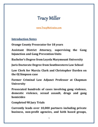 1
Tracy Miller
www.TracyMotivates.com
Introduction Notes
Orange County Prosecutor for 18 years
Assistant District Attorney, supervising the Gang
Injunction and Gang Prevention Units
Bachelor’s Degree from Loyola Marymount University
Juris Doctorate Degree from Southwestern Law School
Law Clerk for Marcia Clark and Christopher Darden on
the OJ Simpson case
Former Criminal Law Adjunct Professor at Chapman
University
Prosecuted hundreds of cases involving gang violence,
domestic violence, sexual assault, drugs and gang
homicides
Completed 98 Jury Trials
Currently leads over 10,000 partners including private
business, non-profit agencies, and faith based groups,
 