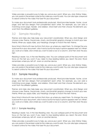 Financial Report COMPANY LOG
8
Video provides a powerful way to help you prove your point. When you click Online Video,
you can paste in the embed code for the video you want to add. You can also type a keyword
to search online for the video that best fits your document.
To make your document look professionally produced, Word provides header, footer, cover
page, and text box designs that complement each other. For example, you can add a
matching cover page, header, and sidebar. Click Insert and then choose the elements you
want from the different galleries.
3.2 Sample Heading
Themes and styles also help keep your document coordinated. When you click Design and
choose a new Theme, the pictures, charts, and SmartArt graphics change to match your new
theme. When you apply styles, your headings change to match the new theme.
Save time in Word with new buttons that show up where you need them. To change the way
a picture fits in your document, click it and a button for layout options appears next to it. When
you work on a table, click where you want to add a row or a column, and then click the plus
sign.
Reading is easier, too, in the new Reading view. You can collapse parts of the document and
focus on the text you want. If you need to stop reading before you reach the end, Word
remembers where you left off - even on another device.
Video provides a powerful way to help you prove your point. When you click Online Video,
you can paste in the embed code for the video you want to add. You can also type a keyword
to search online for the video that best fits your document.
3.2.1 Sample Heading
To make your document look professionally produced, Word provides header, footer, cover
page, and text box designs that complement each other. For example, you can add a
matching cover page, header, and sidebar. Click Insert and then choose the elements you
want from the different galleries.
Themes and styles also help keep your document coordinated. When you click Design and
choose a new Theme, the pictures, charts, and SmartArt graphics change to match your new
theme. When you apply styles, your headings change to match the new theme.
Save time in Word with new buttons that show up where you need them. To change the way
a picture fits in your document, click it and a button for layout options appears next to it. When
you work on a table, click where you want to add a row or a column, and then click the plus
sign.
3.2.1.1 Sample Heading
Reading is easier, too, in the new Reading view. You can collapse parts of the document and
focus on the text you want. If you need to stop reading before you reach the end, Word
remembers where you left off - even on another device.
Video provides a powerful way to help you prove your point. When you click Online Video,
you can paste in the embed code for the video you want to add. You can also type a keyword
to search online for the video that best fits your document.
 