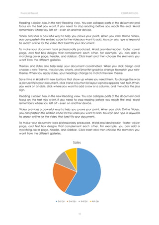 Financial Report COMPANY LOG
10
Reading is easier, too, in the new Reading view. You can collapse parts of the document and
focus on the text you want. If you need to stop reading before you reach the end, Word
remembers where you left off - even on another device.
Video provides a powerful way to help you prove your point. When you click Online Video,
you can paste in the embed code for the video you want to add. You can also type a keyword
to search online for the video that best fits your document.
To make your document look professionally produced, Word provides header, footer, cover
page, and text box designs that complement each other. For example, you can add a
matching cover page, header, and sidebar. Click Insert and then choose the elements you
want from the different galleries.
Themes and styles also help keep your document coordinated. When you click Design and
choose a new Theme, the pictures, charts, and SmartArt graphics change to match your new
theme. When you apply styles, your headings change to match the new theme.
Save time in Word with new buttons that show up where you need them. To change the way
a picture fits in your document, click it and a button for layout options appears next to it. When
you work on a table, click where you want to add a row or a column, and then click the plus
sign.
Reading is easier, too, in the new Reading view. You can collapse parts of the document and
focus on the text you want. If you need to stop reading before you reach the end, Word
remembers where you left off - even on another device.
Video provides a powerful way to help you prove your point. When you click Online Video,
you can paste in the embed code for the video you want to add. You can also type a keyword
to search online for the video that best fits your document.
To make your document look professionally produced, Word provides header, footer, cover
page, and text box designs that complement each other. For example, you can add a
matching cover page, header, and sidebar. Click Insert and then choose the elements you
want from the different galleries.
Sales
1st Qtr 2nd Qtr 3rd Qtr 4th Qtr
 