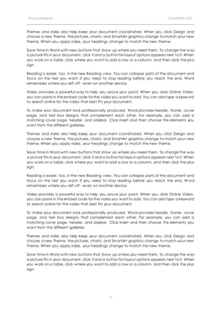 Financial Report COMPANY LOG
11
Themes and styles also help keep your document coordinated. When you click Design and
choose a new Theme, the pictures, charts, and SmartArt graphics change to match your new
theme. When you apply styles, your headings change to match the new theme.
Save time in Word with new buttons that show up where you need them. To change the way
a picture fits in your document, click it and a button for layout options appears next to it. When
you work on a table, click where you want to add a row or a column, and then click the plus
sign.
Reading is easier, too, in the new Reading view. You can collapse parts of the document and
focus on the text you want. If you need to stop reading before you reach the end, Word
remembers where you left off - even on another device.
Video provides a powerful way to help you prove your point. When you click Online Video,
you can paste in the embed code for the video you want to add. You can also type a keyword
to search online for the video that best fits your document.
To make your document look professionally produced, Word provides header, footer, cover
page, and text box designs that complement each other. For example, you can add a
matching cover page, header, and sidebar. Click Insert and then choose the elements you
want from the different galleries.
Themes and styles also help keep your document coordinated. When you click Design and
choose a new Theme, the pictures, charts, and SmartArt graphics change to match your new
theme. When you apply styles, your headings change to match the new theme.
Save time in Word with new buttons that show up where you need them. To change the way
a picture fits in your document, click it and a button for layout options appears next to it. When
you work on a table, click where you want to add a row or a column, and then click the plus
sign.
Reading is easier, too, in the new Reading view. You can collapse parts of the document and
focus on the text you want. If you need to stop reading before you reach the end, W ord
remembers where you left off - even on another device.
Video provides a powerful way to help you prove your point. When you click Online Video,
you can paste in the embed code for the video you want to add. You can also type a keyword
to search online for the video that best fits your document.
To make your document look professionally produced, Word provides header, footer, cover
page, and text box designs that complement each other. For example, you can add a
matching cover page, header, and sidebar. Click Insert and then choose the elements you
want from the different galleries.
Themes and styles also help keep your document coordinated. When you click Design and
choose a new Theme, the pictures, charts, and SmartArt graphics change to match your new
theme. When you apply styles, your headings change to match the new theme.
Save time in Word with new buttons that show up where you need them. To change the way
a picture fits in your document, click it and a button for layout options appears next to it. When
you work on a table, click where you want to add a row or a column, and then click the plus
sign.
 