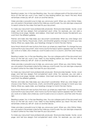 Financial Report COMPANY LOG
12
Reading is easier, too, in the new Reading view. You can collapse parts of the document and
focus on the text you want. If you need to stop reading before you reach the end, Word
remembers where you left off - even on another device.
Video provides a powerful way to help you prove your point. When you click Online Video,
you can paste in the embed code for the video you want to add. You can also type a keyword
to search online for the video that best fits your document.
To make your document look professionally produced, Word provides header, footer, cover
page, and text box designs that complement each other. For example, you can add a
matching cover page, header, and sidebar. Click Insert and then choose the elements you
want from the different galleries.
Themes and styles also help keep your document coordinated. When you click Design and
choose a new Theme, the pictures, charts, and SmartArt graphics change to match your new
theme. When you apply styles, your headings change to match the new theme.
Save time in Word with new buttons that show up where you need them. To change the way
a picture fits in your document, click it and a button for layout options appears next to it. When
you work on a table, click where you want to add a row or a column, and then click the plus
sign.
Reading is easier, too, in the new Reading view. You can collapse parts of the document and
focus on the text you want. If you need to stop reading before you reach the end, Word
remembers where you left off - even on another device.
Video provides a powerful way to help you prove your point. When you click Online Video,
you can paste in the embed code for the video you want to add. You can also type a keyword
to search online for the video that best fits your document.
To make your document look professionally produced, Word provides header, footer, cover
page, and text box designs that complement each other. For example, you can add a
matching cover page, header, and sidebar. Click Insert and then choose the elements you
want from the different galleries.
Themes and styles also help keep your document coordinated. When you click Design and
choose a new Theme, the pictures, charts, and SmartArt graphics change to match your new
theme. When you apply styles, your headings change to match the new theme.
Save time in Word with new buttons that show up where you need them. To change the way
a picture fits in your document, click it and a button for layout options appears next to it. When
you work on a table, click where you want to add a row or a column, and then click the plus
sign.
Reading is easier, too, in the new Reading view. You can collapse parts of the document and
focus on the text you want. If you need to stop reading before you reach the end, Word
remembers where you left off - even on another device.
Video provides a powerful way to help you prove your point. When you click Online Video,
you can paste in the embed code for the video you want to add. You can also type a keyword
to search online for the video that best fits your document.
To make your document look professionally produced, Word provides header, footer, cover
page, and text box designs that complement each other. For example, you can add a
 