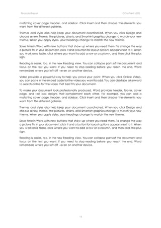 Financial Report COMPANY LOG
13
matching cover page, header, and sidebar. Click Insert and then choose the elements you
want from the different galleries.
Themes and styles also help keep your document coordinated. When you click Design and
choose a new Theme, the pictures, charts, and SmartArt graphics change to match your new
theme. When you apply styles, your headings change to match the new theme.
Save time in Word with new buttons that show up where you need them. To change the way
a picture fits in your document, click it and a button for layout options appears next to it. When
you work on a table, click where you want to add a row or a column, and then click the plus
sign.
Reading is easier, too, in the new Reading view. You can collapse parts of the document and
focus on the text you want. If you need to stop reading before you reach the end, Word
remembers where you left off - even on another device.
Video provides a powerful way to help you prove your point. When you click Online Video,
you can paste in the embed code for the video you want to add. You can also type a keyword
to search online for the video that best fits your document.
To make your document look professionally produced, Word provides header, footer, cover
page, and text box designs that complement each other. For example, you can add a
matching cover page, header, and sidebar. Click Insert and then choose the elements you
want from the different galleries.
Themes and styles also help keep your document coordinated. When you click Design and
choose a new Theme, the pictures, charts, and SmartArt graphics change to match your new
theme. When you apply styles, your headings change to match the new theme.
Save time in Word with new buttons that show up where you need them. To change the way
a picture fits in your document, click it and a button for layout options appears next to it. When
you work on a table, click where you want to add a row or a column, and then click the plus
sign.
Reading is easier, too, in the new Reading view. You can collapse parts of the document and
focus on the text you want. If you need to stop reading before you reach the end, Word
remembers where you left off - even on another device.
 