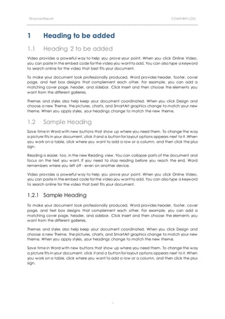 Financial Report COMPANY LOG
1
1 Heading to be added
1.1 Heading 2 to be added
Video provides a powerful way to help you prove your point. When you click Online Video,
you can paste in the embed code for the video you want to add. You can also type a keyword
to search online for the video that best fits your document.
To make your document look professionally produced, Word provides header, footer, cover
page, and text box designs that complement each other. For example, you can add a
matching cover page, header, and sidebar. Click Insert and then choose the elements you
want from the different galleries.
Themes and styles also help keep your document coordinated. When you click Design and
choose a new Theme, the pictures, charts, and SmartArt graphics change to match your new
theme. When you apply styles, your headings change to match the new theme.
1.2 Sample Heading
Save time in Word with new buttons that show up where you need them. To change the way
a picture fits in your document, click it and a button for layout options appears next to it. When
you work on a table, click where you want to add a row or a column, and then click the plus
sign.
Reading is easier, too, in the new Reading view. You can collapse parts of the document and
focus on the text you want. If you need to stop reading before you reach the end, Word
remembers where you left off - even on another device.
Video provides a powerful way to help you prove your point. When you click Online Video,
you can paste in the embed code for the video you want to add. You can also type a keyword
to search online for the video that best fits your document.
1.2.1 Sample Heading
To make your document look professionally produced, Word provides header, footer, cover
page, and text box designs that complement each other. For example, you can add a
matching cover page, header, and sidebar. Click Insert and then choose the elements you
want from the different galleries.
Themes and styles also help keep your document coordinated. When you click Design and
choose a new Theme, the pictures, charts, and SmartArt graphics change to match your new
theme. When you apply styles, your headings change to match the new theme.
Save time in Word with new buttons that show up where you need them. To change the way
a picture fits in your document, click it and a button for layout options appears next to it. When
you work on a table, click where you want to add a row or a column, and then click the plus
sign.
 