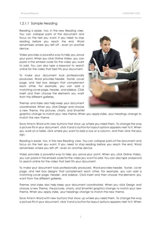 Financial Report COMPANY LOG
2
1.2.1.1 Sample Heading
Reading is easier, too, in the new Reading view.
You can collapse parts of the document and
focus on the text you want. If you need to stop
reading before you reach the end, Word
remembers where you left off - even on another
device.
Video provides a powerful way to help you prove
your point. When you click Online Video, you can
paste in the embed code for the video you want
to add. You can also type a keyword to search
online for the video that best fits your document.
To make your document look professionally
produced, Word provides header, footer, cover
page, and text box designs that complement
each other. For example, you can add a
matching cover page, header, and sidebar. Click
Insert and then choose the elements you want
from the different galleries.
Themes and styles also help keep your document
coordinated. When you click Design and choose
a new Theme, the pictures, charts, and SmartArt
graphics change to match your new theme. When you apply styles, your headings change to
match the new theme.
Save time in Word with new buttons that show up where you need them. To change the way
a picture fits in your document, click it and a button for layout options appears next to it. When
you work on a table, click where you want to add a row or a column, and then click the plus
sign.
Reading is easier, too, in the new Reading view. You can collapse parts of the document and
focus on the text you want. If you need to stop reading before you reach the end, Word
remembers where you left off - even on another device.
Video provides a powerful way to help you prove your point. When you click Online Video,
you can paste in the embed code for the video you want to add. You can also type a keyword
to search online for the video that best fits your document.
To make your document look professionally produced, Word provides header, footer, cover
page, and text box designs that complement each other. For example, you can add a
matching cover page, header, and sidebar. Click Insert and then choose the elements you
want from the different galleries.
Themes and styles also help keep your document coordinated. When you click Design and
choose a new Theme, the pictures, charts, and SmartArt graphics change to match your new
theme. When you apply styles, your headings change to match the new theme.
Save time in Word with new buttons that show up where you need them. To change the way
a picture fits in your document, click it and a button for layout options appears next to it. When
 