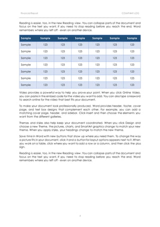 Financial Report COMPANY LOG
4
Reading is easier, too, in the new Reading view. You can collapse parts of the document and
focus on the text you want. If you need to stop reading before you reach the end, Word
remembers where you left off - even on another device.
Sample Sample Sample Sample Sample Sample Sample
Sample 123 123 123 123 123 123
Sample 123 123 123 123 123 123
Sample 123 123 123 123 123 123
Sample 123 123 123 123 123 123
Sample 123 123 123 123 123 123
Sample 123 123 123 123 123 123
Sample 123 123 123 123 123 123
Video provides a powerful way to help you prove your point. When you click Online Video,
you can paste in the embed code for the video you want to add. You can also type a keyword
to search online for the video that best fits your document.
To make your document look professionally produced, Word provides header, footer, cover
page, and text box designs that complement each other. For example, you can add a
matching cover page, header, and sidebar. Click Insert and then choose the elements you
want from the different galleries.
Themes and styles also help keep your document coordinated. When you click Design and
choose a new Theme, the pictures, charts, and SmartArt graphics change to match your new
theme. When you apply styles, your headings change to match the new theme.
Save time in Word with new buttons that show up where you need them. To change the way
a picture fits in your document, click it and a button for layout options appears next to it. When
you work on a table, click where you want to add a row or a column, and then click the plus
sign.
Reading is easier, too, in the new Reading view. You can collapse parts of the document and
focus on the text you want. If you need to stop reading before you reach the end, Word
remembers where you left off - even on another device.
 