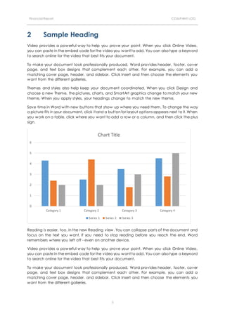 Financial Report COMPANY LOG
5
2 Sample Heading
Video provides a powerful way to help you prove your point. When you click Online Video,
you can paste in the embed code for the video you want to add. You can also type a keyword
to search online for the video that best fits your document.
To make your document look professionally produced, Word provides header, footer, cover
page, and text box designs that complement each other. For example, you can add a
matching cover page, header, and sidebar. Click Insert and then choose the elements you
want from the different galleries.
Themes and styles also help keep your document coordinated. When you click Design and
choose a new Theme, the pictures, charts, and SmartArt graphics change to match your new
theme. When you apply styles, your headings change to match the new theme.
Save time in Word with new buttons that show up where you need them. To change the way
a picture fits in your document, click it and a button for layout options appears next to it. When
you work on a table, click where you want to add a row or a column, and then click the plus
sign.
Reading is easier, too, in the new Reading view. You can collapse parts of the document and
focus on the text you want. If you need to stop reading before you reach the end, Word
remembers where you left off - even on another device.
Video provides a powerful way to help you prove your point. When you click Online Video,
you can paste in the embed code for the video you want to add. You can also type a keyword
to search online for the video that best fits your document.
To make your document look professionally produced, Word provides header, footer, cover
page, and text box designs that complement each other. For example, you can add a
matching cover page, header, and sidebar. Click Insert and then choose the elements you
want from the different galleries.
0
1
2
3
4
5
6
Category 1 Category 2 Category 3 Category 4
Chart Title
Series 1 Series 2 Series 3
 