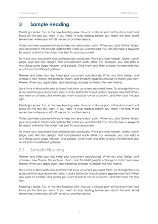 Financial Report COMPANY LOG
7
3 Sample Heading
Reading is easier, too, in the new Reading view. You can collapse parts of the document and
focus on the text you want. If you need to stop reading before you reach the end, Word
remembers where you left off - even on another device.
Video provides a powerful way to help you prove your point. When you click Online Video,
you can paste in the embed code for the video you want to add. You can also type a keyword
to search online for the video that best fits your document.
To make your document look professionally produced, Word provides header, footer, cover
page, and text box designs that complement each other. For example, you can add a
matching cover page, header, and sidebar. Click Insert and then choose the elements you
want from the different galleries.
Themes and styles also help keep your document coordinated. When you click Design and
choose a new Theme, the pictures, charts, and SmartArt graphics change to match your new
theme. When you apply styles, your headings change to match the new theme.
Save time in Word with new buttons that show up where you need them. To change the way
a picture fits in your document, click it and a button for layout options appears next to it. When
you work on a table, click where you want to add a row or a column, and then click the plus
sign.
Reading is easier, too, in the new Reading view. You can collapse parts of the document and
focus on the text you want. If you need to stop reading before you reach t he end, Word
remembers where you left off - even on another device.
Video provides a powerful way to help you prove your point. When you click Online Video,
you can paste in the embed code for the video you want to add. You can also type a keyword
to search online for the video that best fits your document.
To make your document look professionally produced, Word provides header, footer, cover
page, and text box designs that complement each other. For example, you can add a
matching cover page, header, and sidebar. Click Insert and then choose the elements you
want from the different galleries.
3.1 Sample Heading
Themes and styles also help keep your document coordinated. When you click Design and
choose a new Theme, the pictures, charts, and SmartArt graphics change to match your new
theme. When you apply styles, your headings change to match the new theme.
Save time in Word with new buttons that show up where you need them. To change the way
a picture fits in your document, click it and a button for layout options appears next to it. When
you work on a table, click where you want to add a row or a column, and then click the plus
sign.
Reading is easier, too, in the new Reading view. You can collapse parts of the document and
focus on the text you want. If you need to stop reading before you reach the end, Word
remembers where you left off - even on another device.
 