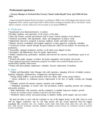 Professional experiences:
1-Factory Manager at Technical Duct Factory “Saudi Arabia Riyadh” from April 2006 till June
2016.
I improved and developed the factory from a workshop in 2006 to one of the biggest duct factory in the
kingdomin 2016. with an expert team (100 to 300 worker) working on machine ofCNC,DECOILER, CROSS
BREAK, FOLDER, PLASMA, SPIRALLER AND OVALIZER in an areaof 10000 m2.
 Production:
* Spearheaded cross-functionalinitiative to achieve.
*Providing Guidance and supervision of all services of the plant.
* Hired and Trained, coached and mentored staff to ensure smooth adoption of new function.
* Partnered successfully with departments, clients and management to achieve result.
* Implemented innovative programs to increase employee loyalty and reduce turnover.
* Planned, directed, coordinated and assigned manpower to meet aggressive production schedules.
* Created new revenue streams through the good actions,and rolled out new policies for increasing the
productivity.
* Successfully managed production activities so all orders were shipped on time.
* Investigated and implemented ideas for quality improvement.
* Defined manufacturing performance standards and reviewed the outcome of performance goals to set
future targets.
* Worked with quality manager to achieve the proper segregation and recycling and rework.
* Plant equipment preventative maintenance programs are in place and executed On-going process and
manufacturing capability improvement.
* Prepare and check planned maintenance schedules, forecast replacement of machines.
 Sales:
* Skilled and Dependable Sales Manager with solid experience managing all levels of multiple projects
including budgeting, administration, reengineering and improvement.
* Strong closing abilities to get the projects from new clients with on-time project delivery.
* Always dedicated to continuous process improvement in the face of rapidly evolving and changing
markets.
* Promptly resolved all customer requests, questions and complaints.
* Maintained knowledge of current sales and promotions, policies regarding payment and exchanges,
and security practices.
* Built relationships with customers and the community to establish long-term business growth.
* Ensure our customers always consider us their best and safest choice.
* Monitored market activity and quoted pricing to maintain healthy profit margins and cost control.
My hard job allow to grow with the workshop to one of the biggest factory in the field, when we work
with the biggest contractors and we did huge project and get several approvals from the biggest
consultants like ARAMCO, SEC, STC, MOBILY, KAFD, MOE, MOI, MOD, MOH, GOSI, PNU, KSU, REC, CITC,
ITCC, ORB, KAUST, KAPSARC, SHAYBA, KOREICE, RABIGH, SALAM PALCE, AL YAMAMA PALACE, RAWDA
PALACE, KAPSARC..,
 