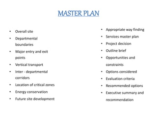 MASTER PLAN
• Overall site
• Departmental
boundaries
• Major entry and exit
points
• Vertical transport
• Inter - departmental
corridors
• Location of critical zones
• Energy conservation
• Future site development
• Appropriate way finding
• Services master plan
• Project decision
• Outline brief
• Opportunities and
constraints
• Options considered
• Evaluation criteria
• Recommended options
• Executive summary and
recommendation
 