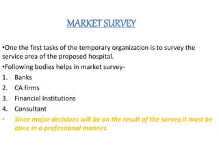 MARKET SURVEY
•One the first tasks of the temporary organization is to survey the
service area of the proposed hospital.
•Following bodies helps in market survey-
1. Banks
2. CA firms
3. Financial Institutions
4. Consultant
• Since major decisions will be on the result of the survey,it must be
done in a professional manner.
 
