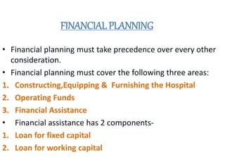 FINANCIAL PLANNING
• Financial planning must take precedence over every other
consideration.
• Financial planning must cover the following three areas:
1. Constructing,Equipping & Furnishing the Hospital
2. Operating Funds
3. Financial Assistance
• Financial assistance has 2 components-
1. Loan for fixed capital
2. Loan for working capital
 