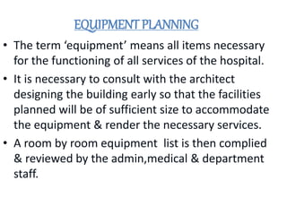 EQUIPMENT PLANNING
• The term ‘equipment’ means all items necessary
for the functioning of all services of the hospital.
• It is necessary to consult with the architect
designing the building early so that the facilities
planned will be of sufficient size to accommodate
the equipment & render the necessary services.
• A room by room equipment list is then complied
& reviewed by the admin,medical & department
staff.
 