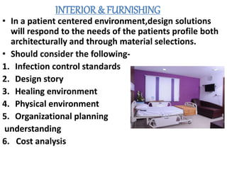 INTERIOR & FURNISHING
• In a patient centered environment,design solutions
will respond to the needs of the patients profile both
architecturally and through material selections.
• Should consider the following-
1. Infection control standards
2. Design story
3. Healing environment
4. Physical environment
5. Organizational planning
understanding
6. Cost analysis
 