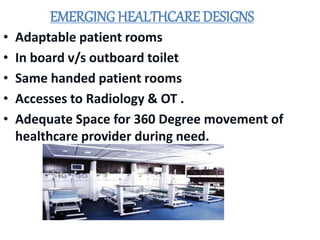 EMERGING HEALTHCARE DESIGNS
• Adaptable patient rooms
• In board v/s outboard toilet
• Same handed patient rooms
• Accesses to Radiology & OT .
• Adequate Space for 360 Degree movement of
healthcare provider during need.
 