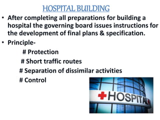 HOSPITAL BUILDING
• After completing all preparations for building a
hospital the governing board issues instructions for
the development of final plans & specification.
• Principle-
# Protection
# Short traffic routes
# Separation of dissimilar activities
# Control
 