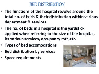 BED DISTRIBUTION
• The functions of the hospital revolve around the
total no. of beds & their distribution within various
department & services.
• The no. of beds in a hospital is the yardstick
applied when referring to the size of the hospital,
its various services, occupancy rate,etc.
• Types of bed accomodations
• Bed distribution by services
• Space requirements
 