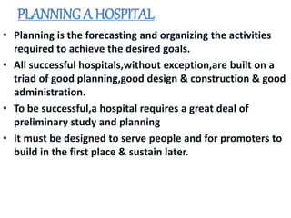 PLANNING A HOSPITAL
• Planning is the forecasting and organizing the activities
required to achieve the desired goals.
• All successful hospitals,without exception,are built on a
triad of good planning,good design & construction & good
administration.
• To be successful,a hospital requires a great deal of
preliminary study and planning
• It must be designed to serve people and for promoters to
build in the first place & sustain later.
 