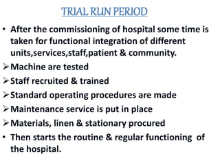 TRIAL RUN PERIOD
• After the commissioning of hospital some time is
taken for functional integration of different
units,services,staff,patient & community.
Machine are tested
Staff recruited & trained
Standard operating procedures are made
Maintenance service is put in place
Materials, linen & stationary procured
• Then starts the routine & regular functioning of
the hospital.
 