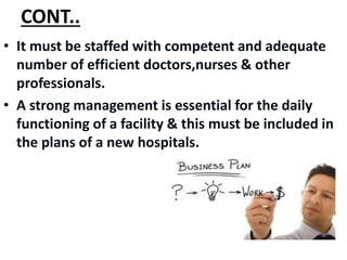 CONT..
• It must be staffed with competent and adequate
number of efficient doctors,nurses & other
professionals.
• A strong management is essential for the daily
functioning of a facility & this must be included in
the plans of a new hospitals.
 