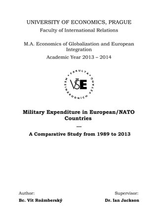 UNIVERSITY OF ECONOMICS, PRAGUE
Faculty of International Relations
M.A. Economics of Globalization and European
Integration
Academic Year 2013 – 2014
Military Expenditure in European/NATO
Countries
---
A Comparative Study from 1989 to 2013
Author: Supervisor:
Bc. Vít Rožmberský Dr. Ian Jackson
 