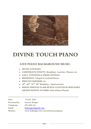 Page 1
DIVINE TOUCH PIANO
LIVE PIANO BACKGROUND MUSIC:
 HOTEL LOUNGES
 CORPORATE EVENTS: Breakfasts, Lunches, Dinners etc.
 GALA EVENINGS & PRIZE GIVINGS
 WEDDINGS: Chapel & Cocktail Hours
 PRIVATE DINNERS etc.
 50th
, 60th
, 70th
, 80th
Birthdays / Anniversaries
 WHITE FRENCH FLAIR/BLACK CLAVITECH MINI BABY
GRAND PIANOS TO HIRE with/without Pianist
____________________________________________________________________________________
Date: 17 Feb. 2015
Presented by: Lynette Kruger
Telephone: 078 1070 141
Email: lynkruger@gmail.com
Website: www.lynkruger.wix.com/divinetouchpiano
 